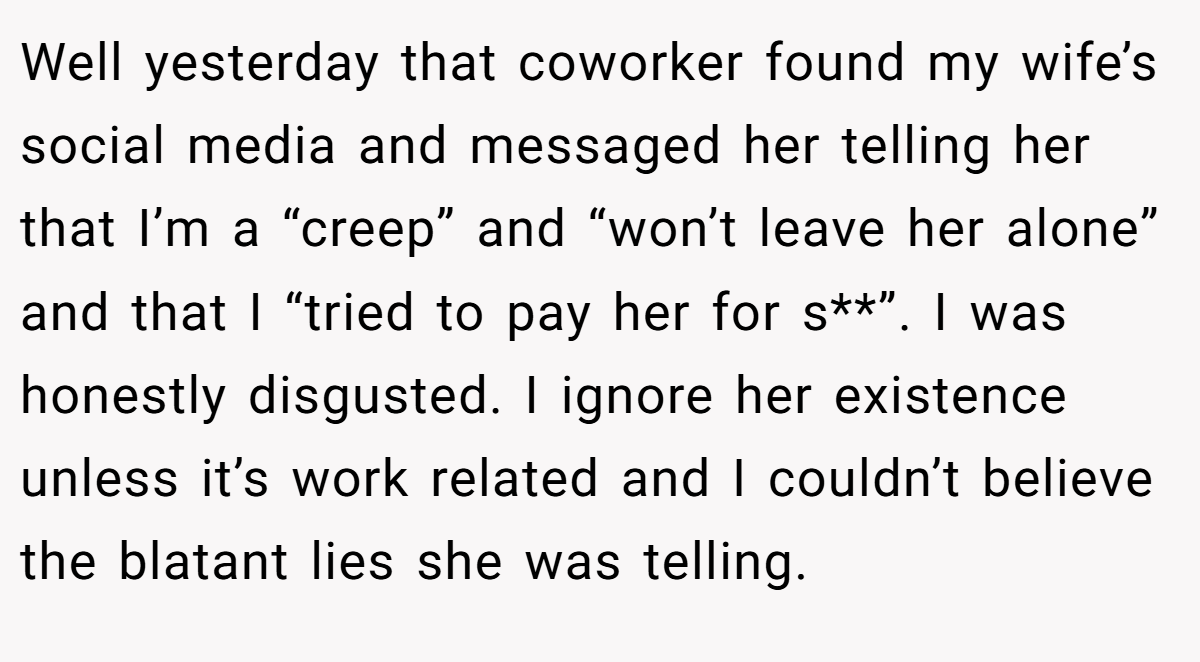 Well yesterday that coworker found my wife’s social media and messaged her telling her that I’m a “creep” and “won’t leave her alone” and that I “tried to pay her for s**”. I was honestly disgusted. I ignore her existence unless it’s work related and I couldn’t believe the blatant lies she was telling.