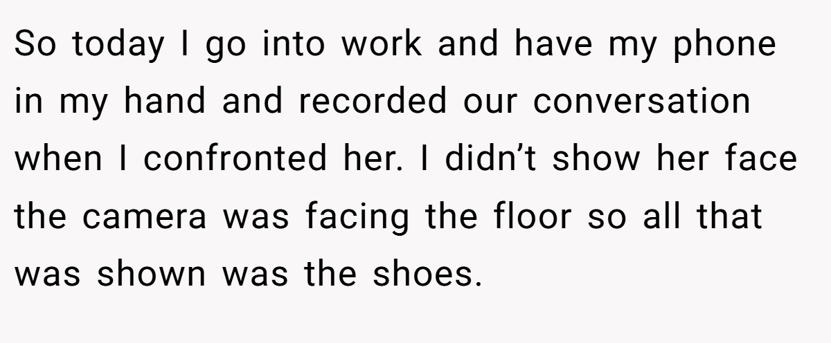 So today I go into work and have my phone in my hand and recorded our conversation when I confronted her. I didn’t show her face the camera was facing the floor so all that was shown was the shoes.