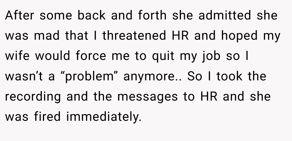 After some back and forth she admitted she was mad that I threatened HR and hoped my wife would force me to quit my job so I wasn’t a “problem” anymore.. So I took the recording and the messages to HR and she was fired immediately.