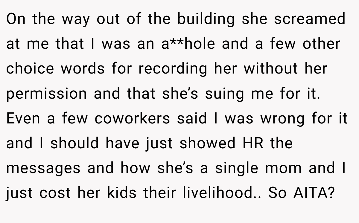 On the way out of the building she screamed at me that I was an a**hole and a few other choice words for recording her without her permission and that she’s suing me for it. Even a few coworkers said I was wrong for it and I should have just showed HR the messages and how she’s a single mom and I just cost her kids their livelihood.. So AITA?