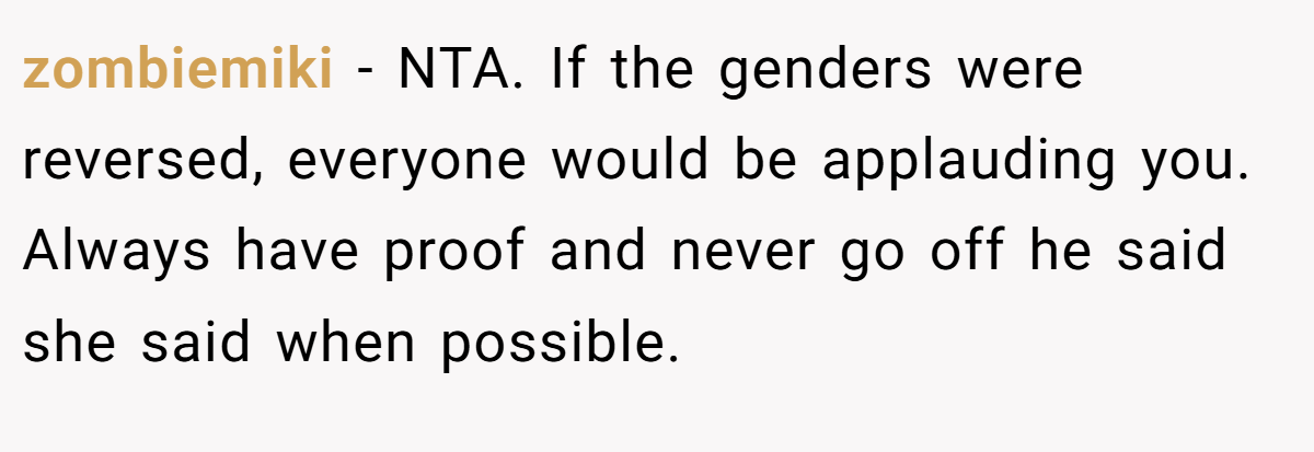 zombiemiki − NTA. If the genders were reversed, everyone would be applauding you. Always have proof and never go off he said she said when possible.