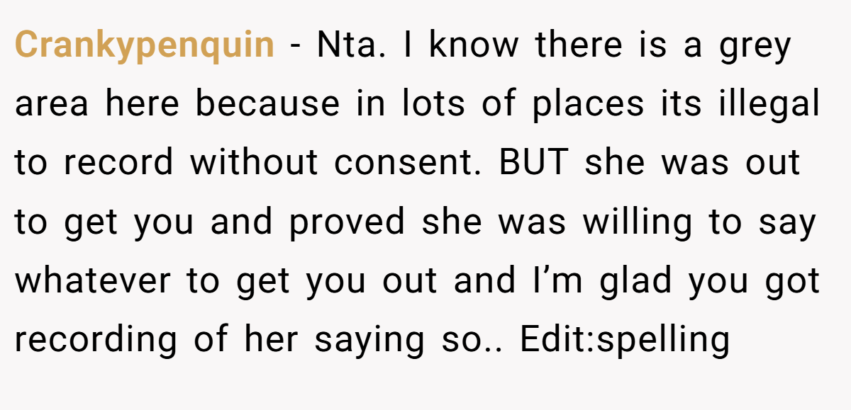 Crankypenquin − Nta. I know there is a grey area here because in lots of places its illegal to record without consent. BUT she was out to get you and proved she was willing to say whatever to get you out and I’m glad you got recording of her saying so.. Edit:spelling