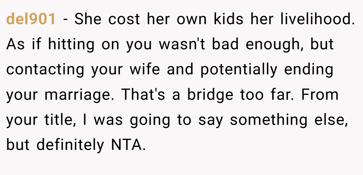 del901 − She cost her own kids her livelihood. As if hitting on you wasn't bad enough, but contacting your wife and potentially ending your marriage. That's a bridge too far. From your title, I was going to say something else, but definitely NTA.