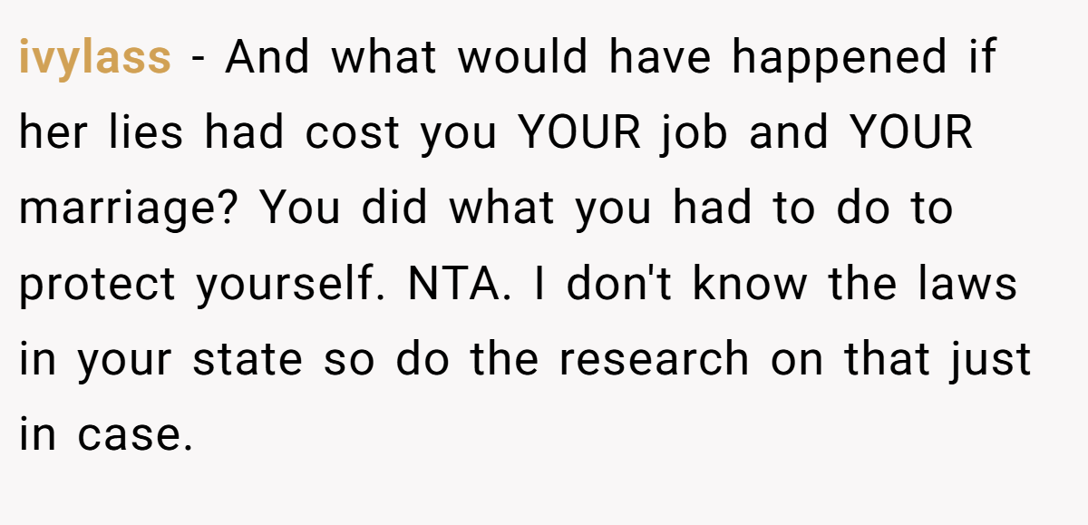 ivylass − And what would have happened if her lies had cost you YOUR job and YOUR marriage? You did what you had to do to protect yourself. NTA. I don't know the laws in your state so do the research on that just in case.