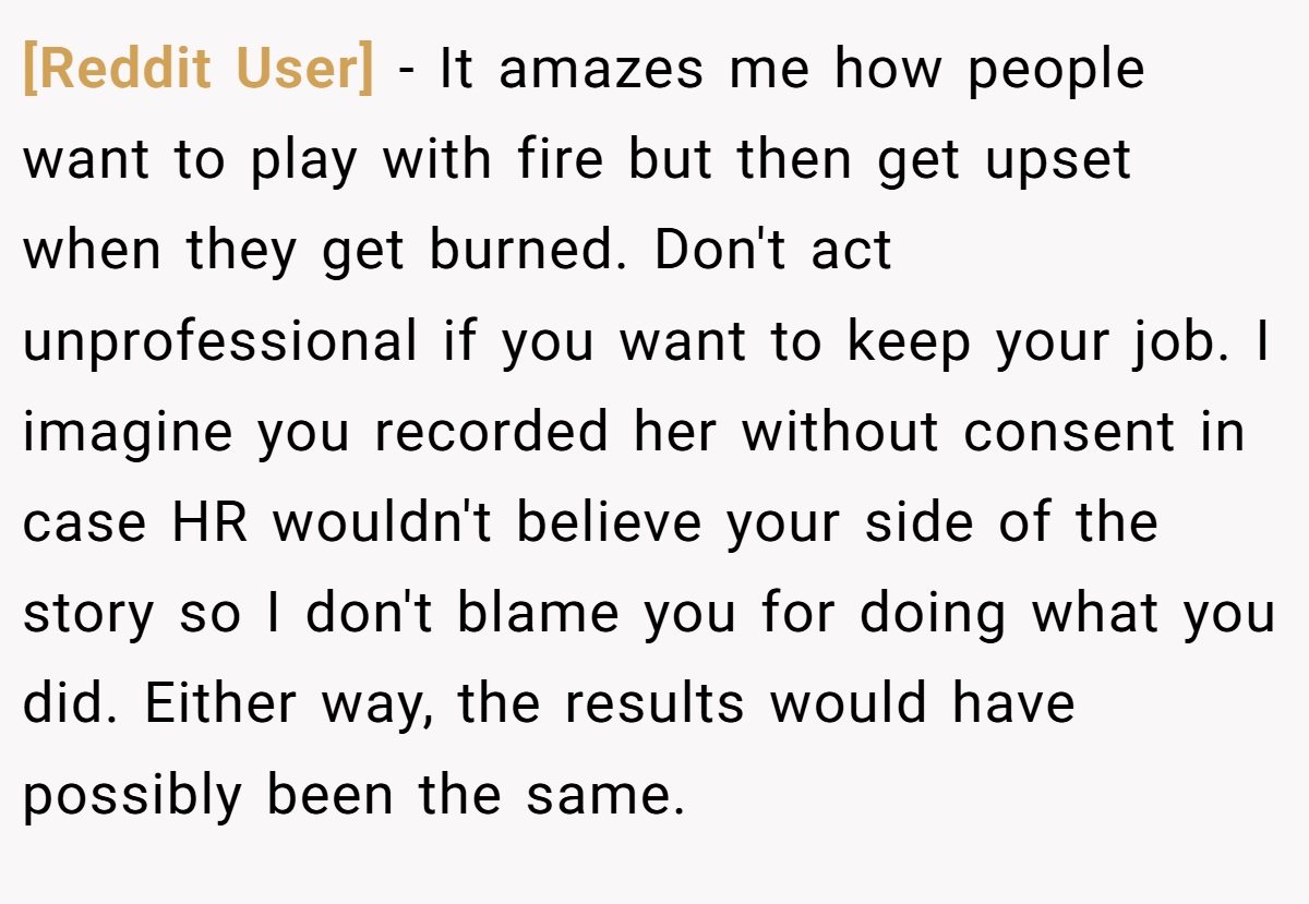 [Reddit User] − It amazes me how people want to play with fire but then get upset when they get burned. Don't act unprofessional if you want to keep your job. I imagine you recorded her without consent in case HR wouldn't believe your side of the story so I don't blame you for doing what you did. Either way, the results would have possibly been the same.
