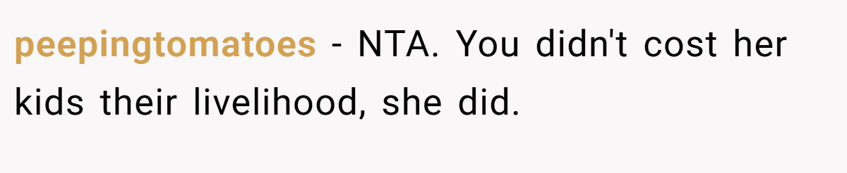 peepingtomatoes − NTA. You didn't cost her kids their livelihood, she did.