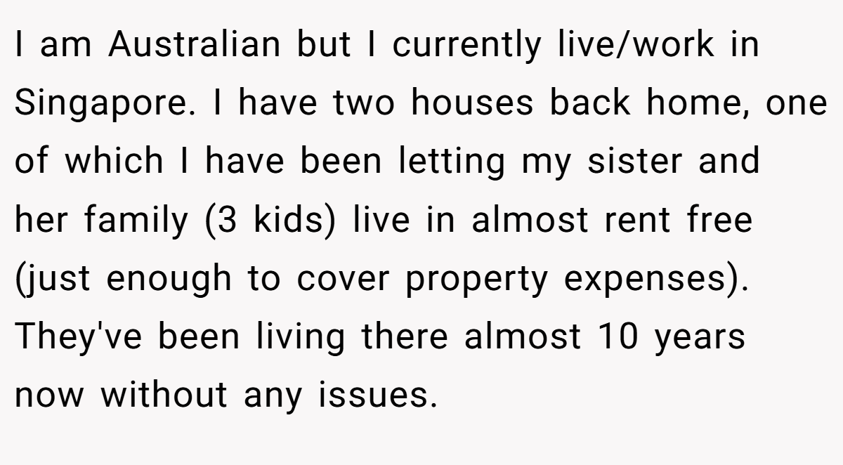 I am Australian but I currently live/work in Singapore. I have two houses back home, one of which I have been letting my sister and her family (3 kids) live in almost rent free (just enough to cover property expenses). They've been living there almost 10 years now without any issues.