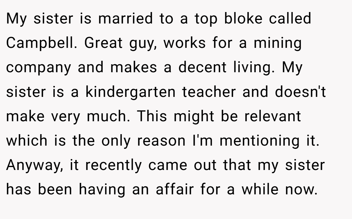 My sister is married to a top bloke called Campbell. Great guy, works for a mining company and makes a decent living. My sister is a kindergarten teacher and doesn't make very much. This might be relevant which is the only reason I'm mentioning it. Anyway, it recently came out that my sister has been having an affair for a while now.