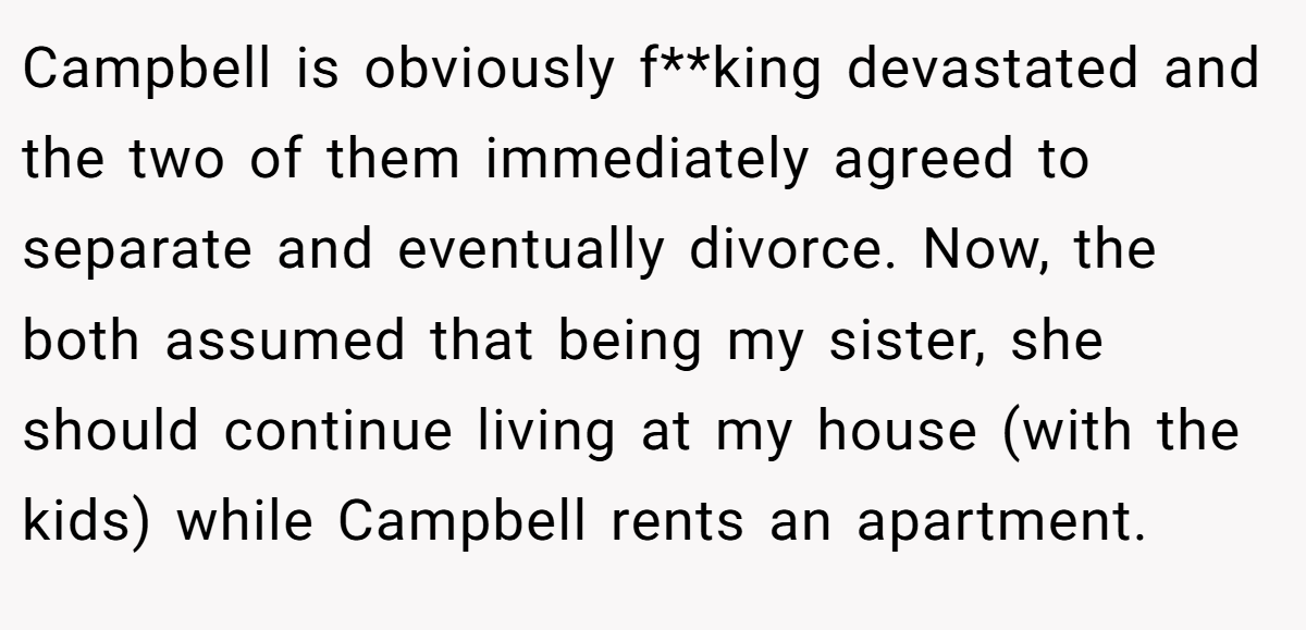 Campbell is obviously f**king devastated and the two of them immediately agreed to separate and eventually divorce. Now, the both assumed that being my sister, she should continue living at my house (with the kids) while Campbell rents an apartment.