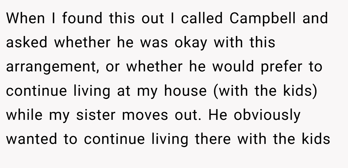 When I found this out I called Campbell and asked whether he was okay with this arrangement, or whether he would prefer to continue living at my house (with the kids) while my sister moves out. He obviously wanted to continue living there with the kids