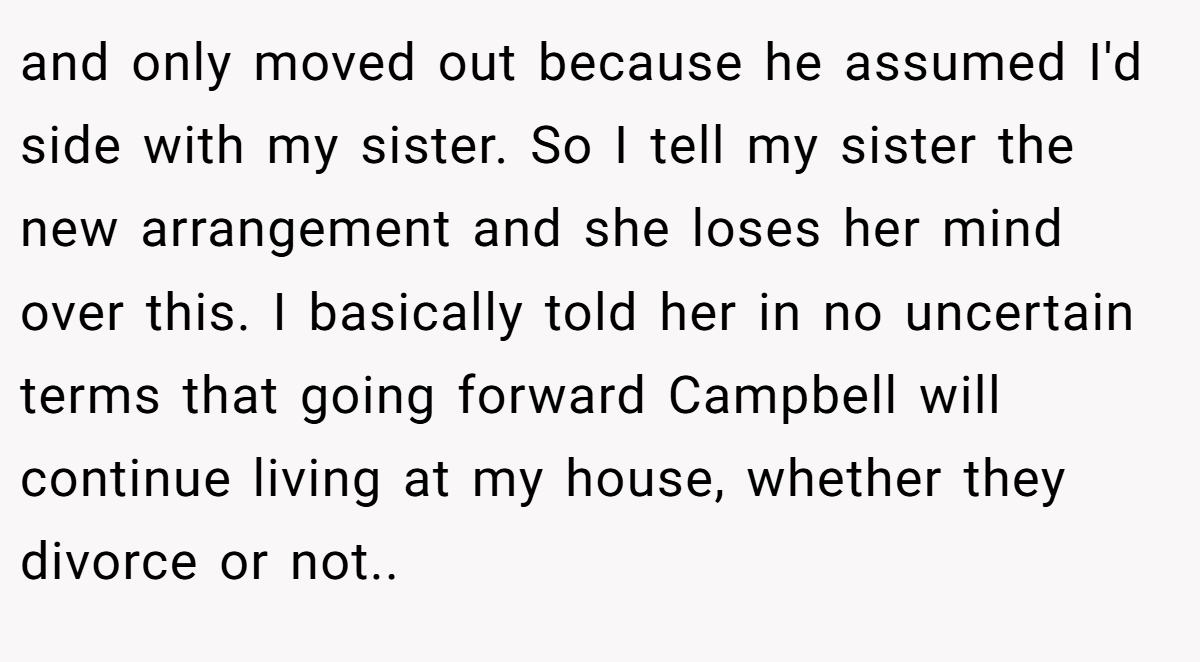and only moved out because he assumed I'd side with my sister. So I tell my sister the new arrangement and she loses her mind over this. I basically told her in no uncertain terms that going forward Campbell will continue living at my house, whether they divorce or not..