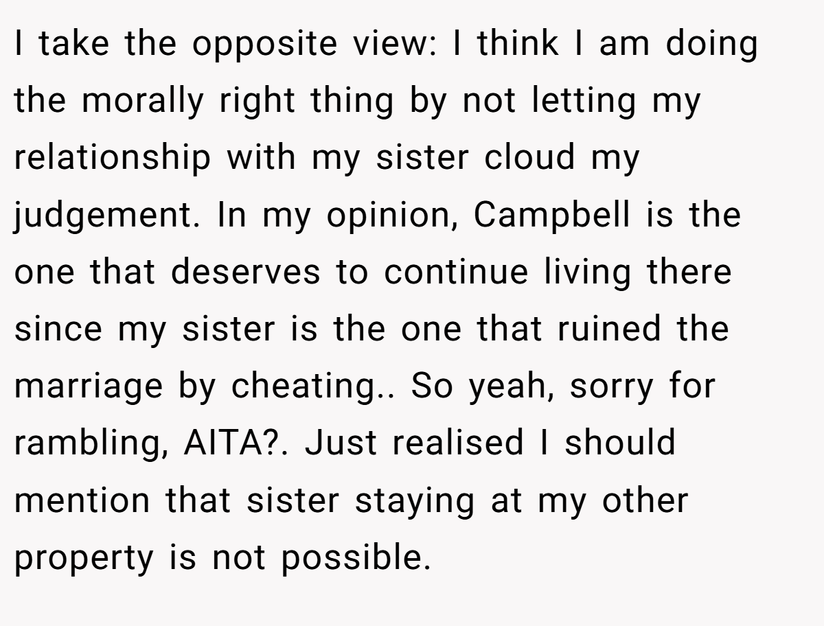 I take the opposite view: I think I am doing the morally right thing by not letting my relationship with my sister cloud my judgement. In my opinion, Campbell is the one that deserves to continue living there since my sister is the one that ruined the marriage by cheating.. So yeah, sorry for rambling, AITA?. Just realised I should mention that sister staying at my other property is not possible.