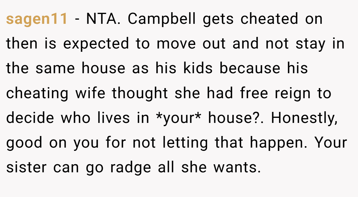 sagen11 − NTA. Campbell gets cheated on then is expected to move out and not stay in the same house as his kids because his cheating wife thought she had free reign to decide who lives in *your* house?. Honestly, good on you for not letting that happen. Your sister can go radge all she wants.