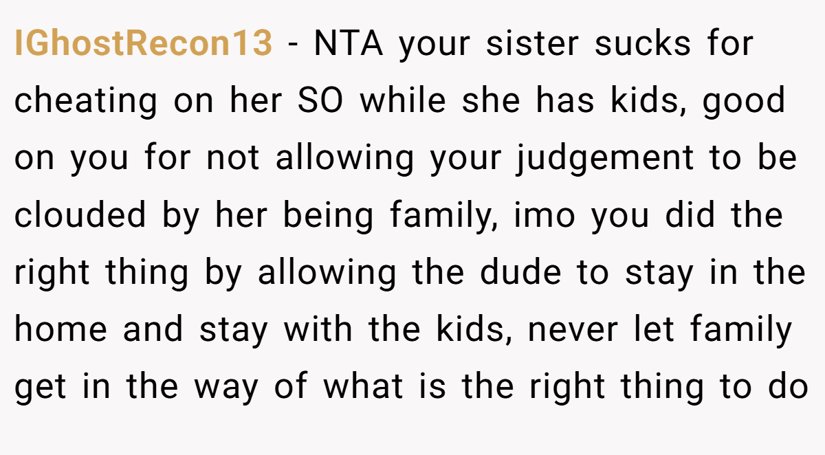 IGhostRecon13 − NTA your sister sucks for cheating on her SO while she has kids, good on you for not allowing your judgement to be clouded by her being family, imo you did the right thing by allowing the dude to stay in the home and stay with the kids, never let family get in the way of what is the right thing to do