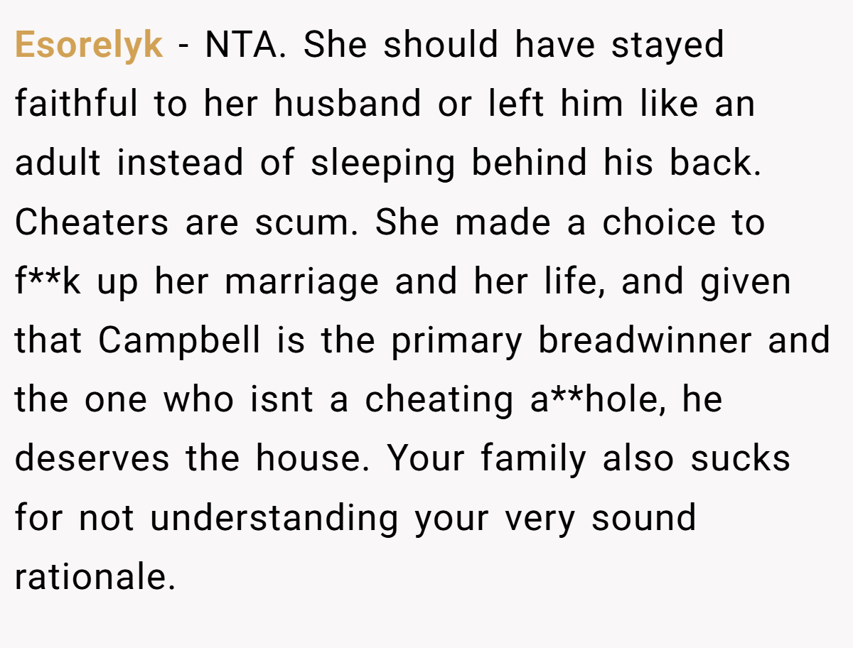 Esorelyk − NTA. She should have stayed faithful to her husband or left him like an adult instead of sleeping behind his back. Cheaters are scum. She made a choice to f**k up her marriage and her life, and given that Campbell is the primary breadwinner and the one who isnt a cheating a**hole, he deserves the house. Your family also sucks for not understanding your very sound rationale.