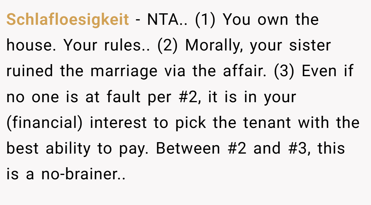 Schlafloesigkeit − NTA.. (1) You own the house. Your rules.. (2) Morally, your sister ruined the marriage via the affair. (3) Even if no one is at fault per #2, it is in your (financial) interest to pick the tenant with the best ability to pay. Between #2 and #3, this is a no-brainer.. ​