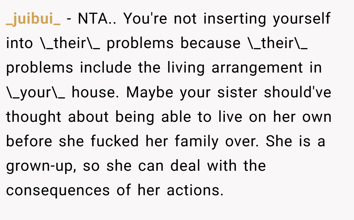 _juibui_ − NTA.. You're not inserting yourself into \_their\_ problems because \_their\_ problems include the living arrangement in \_your\_ house. Maybe your sister should've thought about being able to live on her own before she fucked her family over. She is a grown-up, so she can deal with the consequences of her actions.