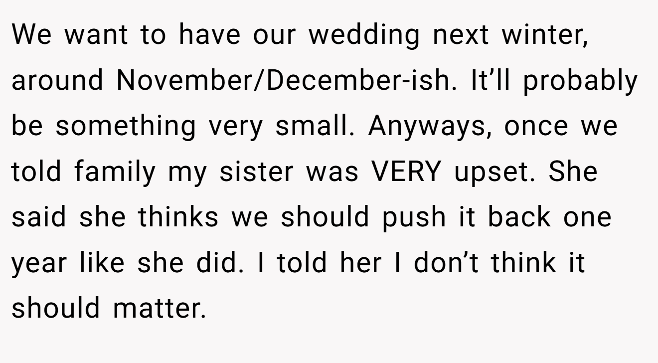 We want to have our wedding next winter, around November/December-ish. It’ll probably be something very small. Anyways, once we told family my sister was VERY upset. She said she thinks we should push it back one year like she did. I told her I don’t think it should matter.