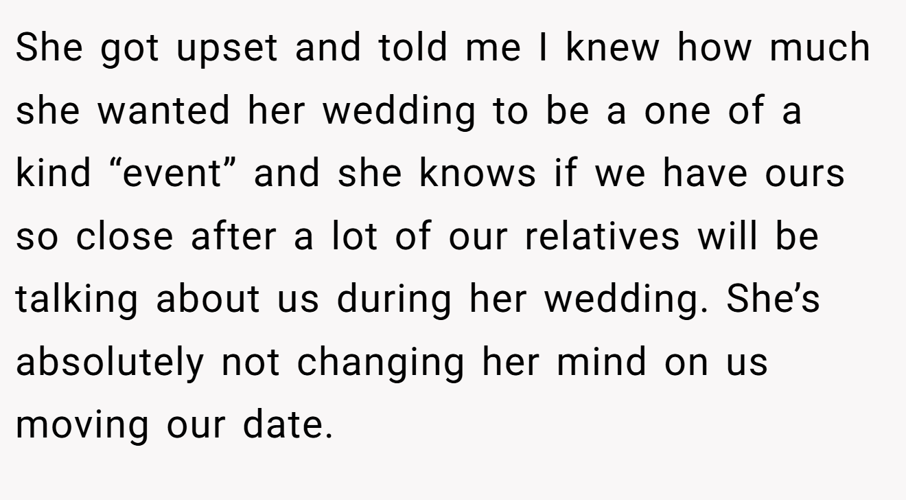 She got upset and told me I knew how much she wanted her wedding to be a one of a kind “event” and she knows if we have ours so close after a lot of our relatives will be talking about us during her wedding. She’s absolutely not changing her mind on us moving our date.