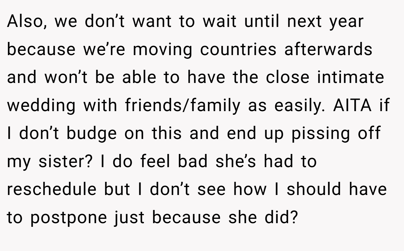 Also, we don’t want to wait until next year because we’re moving countries afterwards and won’t be able to have the close intimate wedding with friends/family as easily. AITA if I don’t budge on this and end up pissing off my sister? I do feel bad she’s had to reschedule but I don’t see how I should have to postpone just because she did?