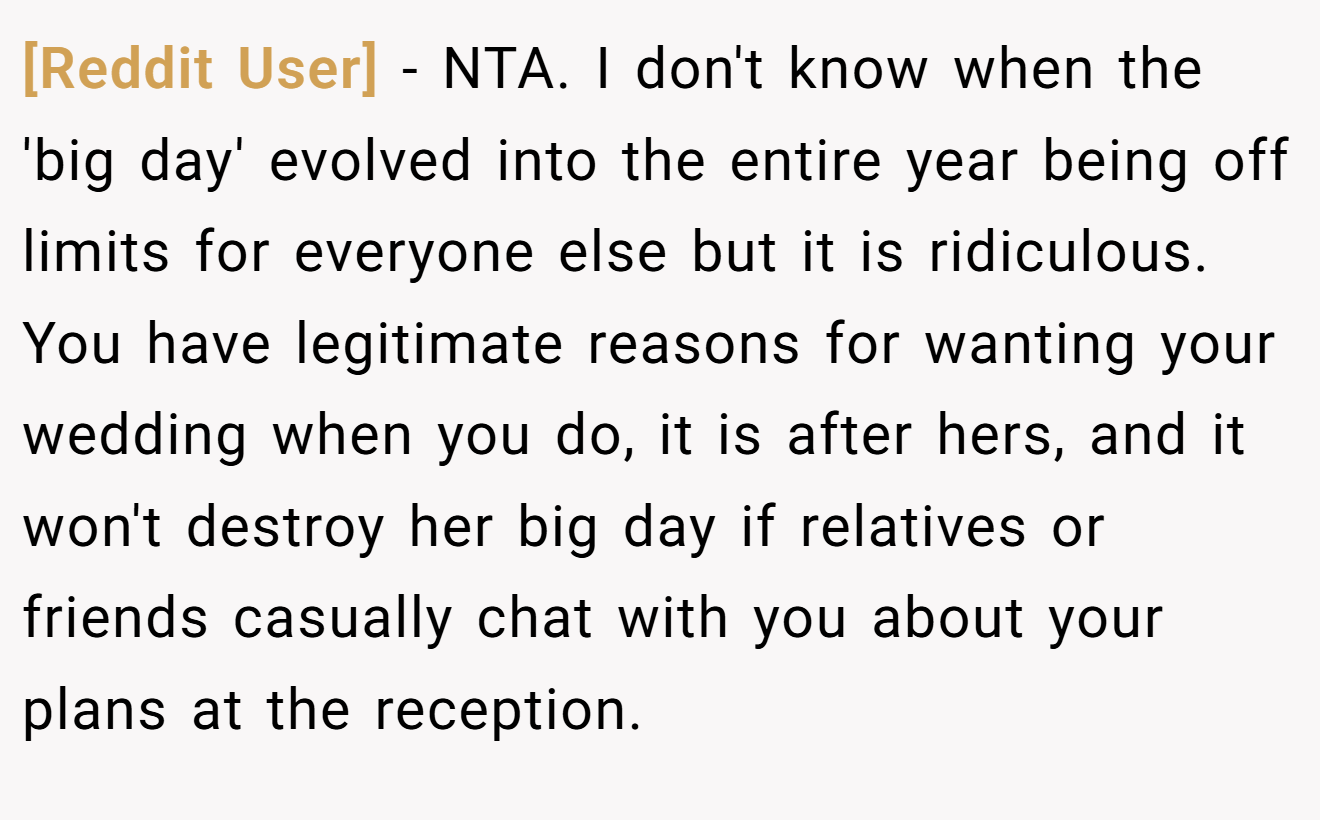 [Reddit User] − NTA. I don't know when the 'big day' evolved into the entire year being off limits for everyone else but it is ridiculous. You have legitimate reasons for wanting your wedding when you do, it is after hers, and it won't destroy her big day if relatives or friends casually chat with you about your plans at the reception.