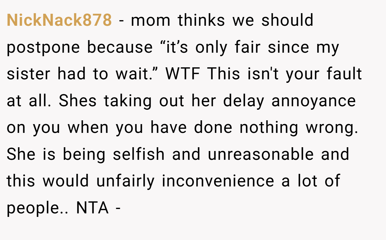 NickNack878 − mom thinks we should postpone because “it’s only fair since my sister had to wait.” WTF This isn't your fault at all. Shes taking out her delay annoyance on you when you have done nothing wrong. She is being selfish and unreasonable and this would unfairly inconvenience a lot of people.. NTA -