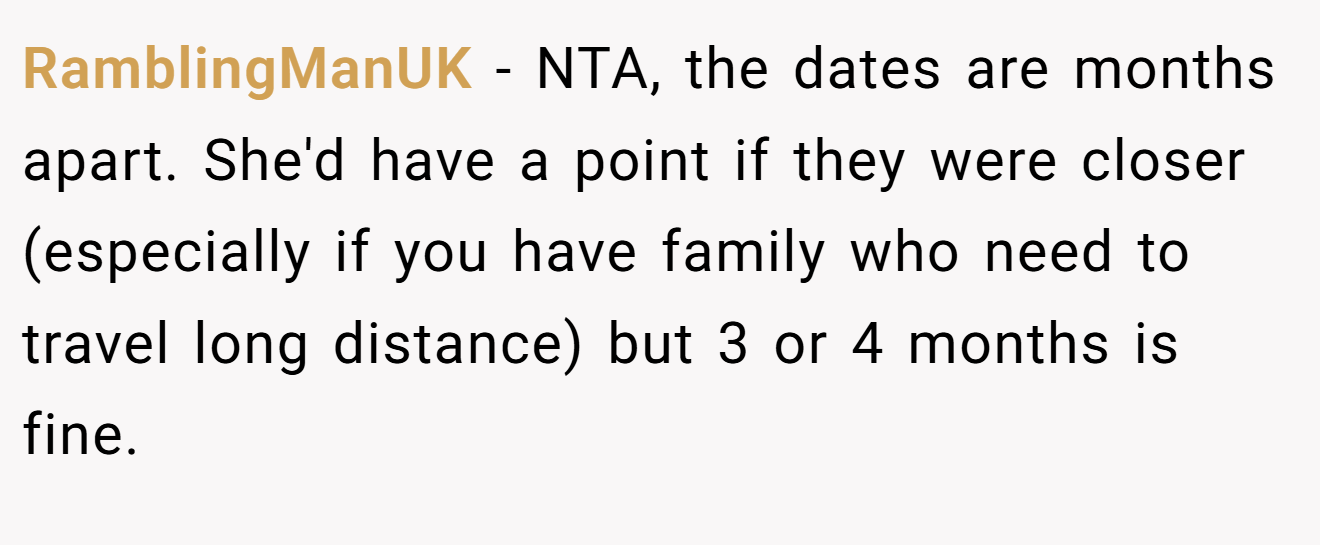 RamblingManUK − NTA, the dates are months apart. She'd have a point if they were closer (especially if you have family who need to travel long distance) but 3 or 4 months is fine.
