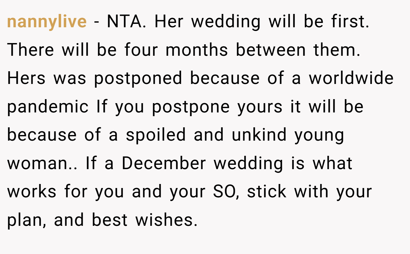 nannylive − NTA. Her wedding will be first. There will be four months between them. Hers was postponed because of a worldwide pandemic If you postpone yours it will be because of a spoiled and unkind young woman.. If a December wedding is what works for you and your SO, stick with your plan, and best wishes.