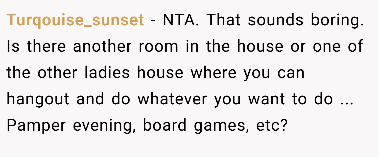 Turqouise_sunset − NTA. That sounds boring. Is there another room in the house or one of the other ladies house where you can hangout and do whatever you want to do ... Pamper evening, board games, etc?