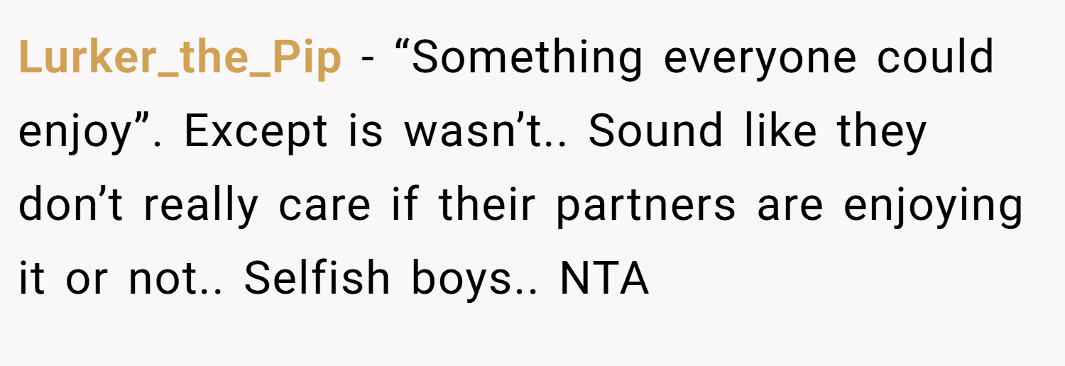 Lurker_the_Pip − “Something everyone could enjoy”. Except is wasn’t.. Sound like they don’t really care if their partners are enjoying it or not.. Selfish boys.. NTA