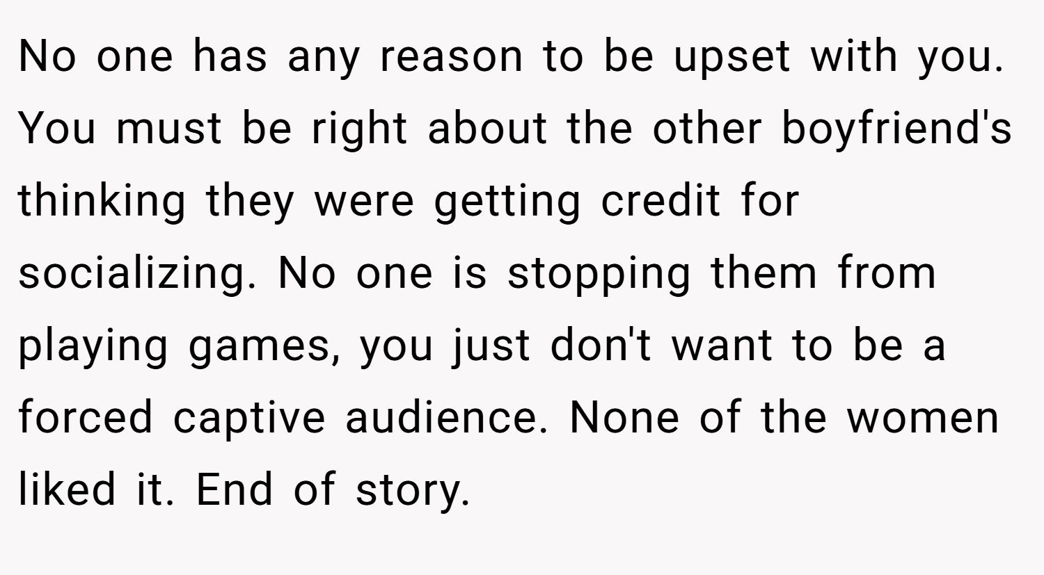 No one has any reason to be upset with you. You must be right about the other boyfriend's thinking they were getting credit for socializing. No one is stopping them from playing games, you just don't want to be a forced captive audience. None of the women liked it. End of story.