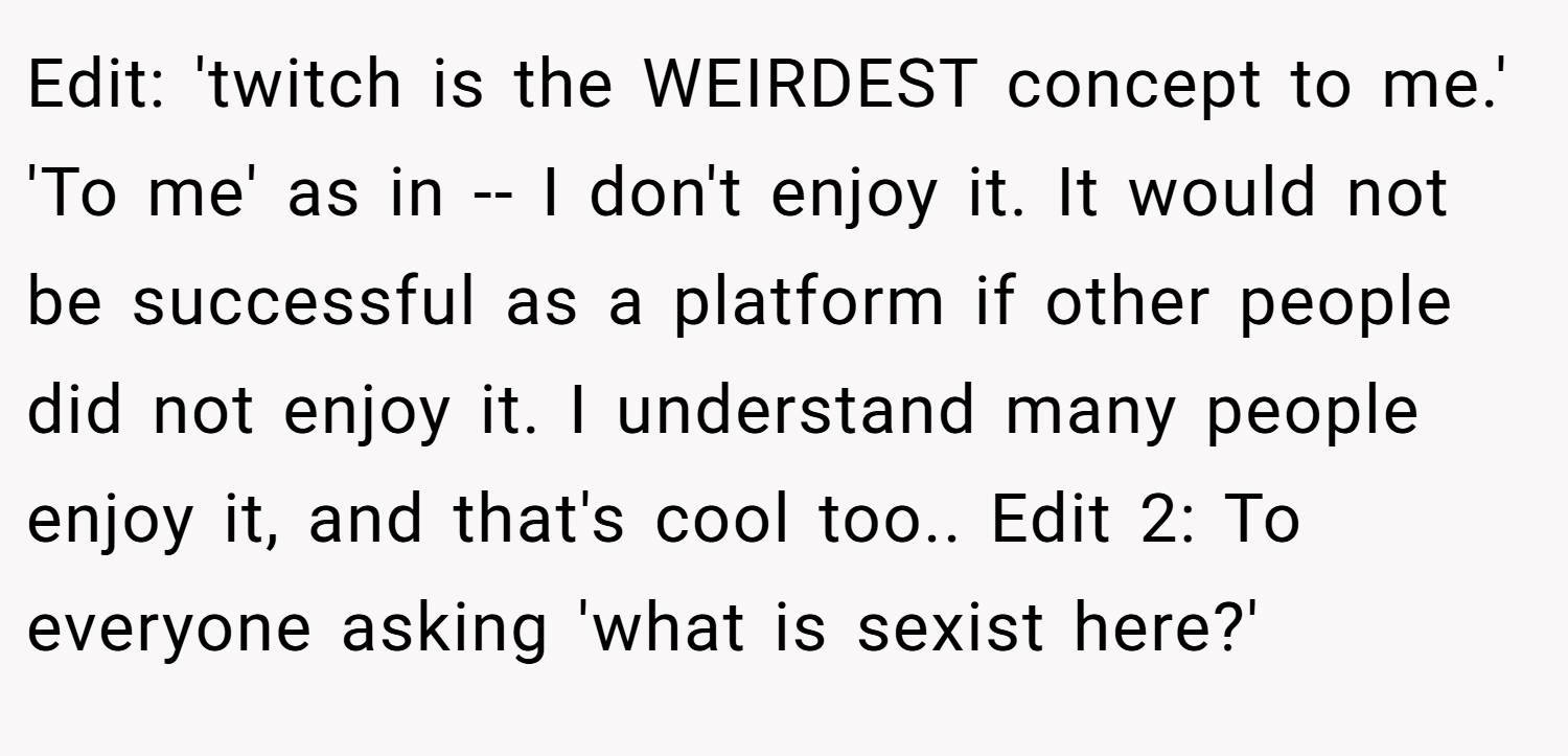 Edit: 'twitch is the WEIRDEST concept to me.' 'To me' as in -- I don't enjoy it. It would not be successful as a platform if other people did not enjoy it. I understand many people enjoy it, and that's cool too.. Edit 2: To everyone asking 'what is sexist here?'