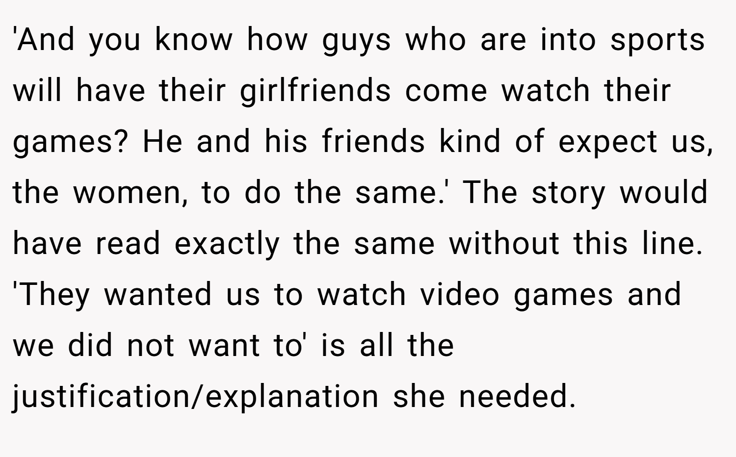'And you know how guys who are into sports will have their girlfriends come watch their games? He and his friends kind of expect us, the women, to do the same.' The story would have read exactly the same without this line. 'They wanted us to watch video games and we did not want to' is all the justification/explanation she needed.