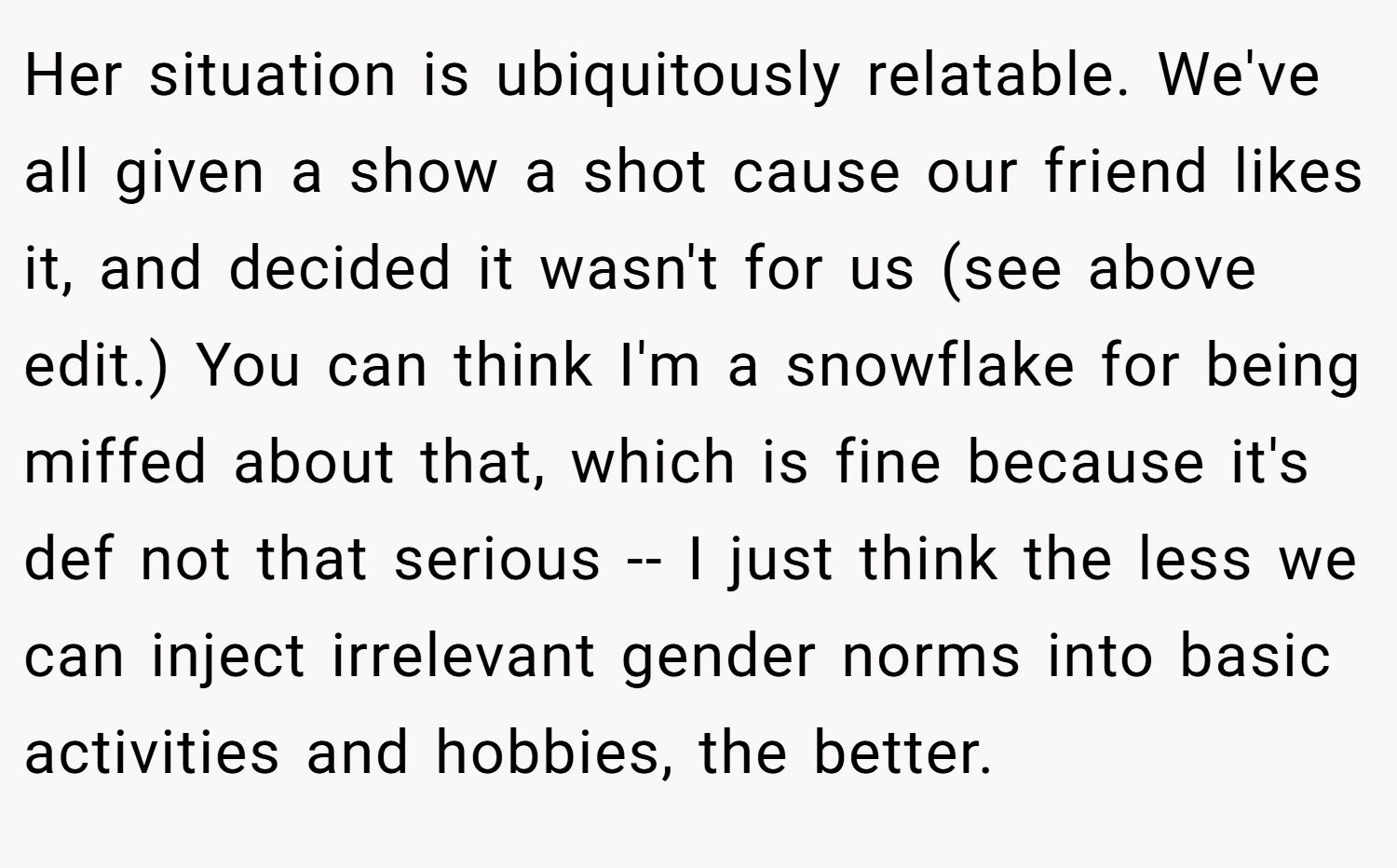 Her situation is ubiquitously relatable. We've all given a show a shot cause our friend likes it, and decided it wasn't for us (see above edit.) You can think I'm a snowflake for being miffed about that, which is fine because it's def not that serious -- I just think the less we can inject irrelevant gender norms into basic activities and hobbies, the better.