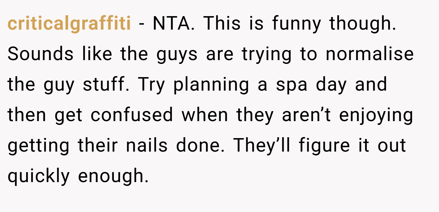 criticalgraffiti − NTA. This is funny though. Sounds like the guys are trying to normalise the guy stuff. Try planning a spa day and then get confused when they aren’t enjoying getting their nails done. They’ll figure it out quickly enough.