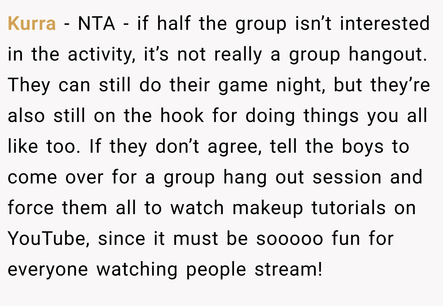 Kurra − NTA - if half the group isn’t interested in the activity, it’s not really a group hangout. They can still do their game night, but they’re also still on the hook for doing things you all like too. If they don’t agree, tell the boys to come over for a group hang out session and force them all to watch makeup tutorials on YouTube, since it must be sooooo fun for everyone watching people stream!