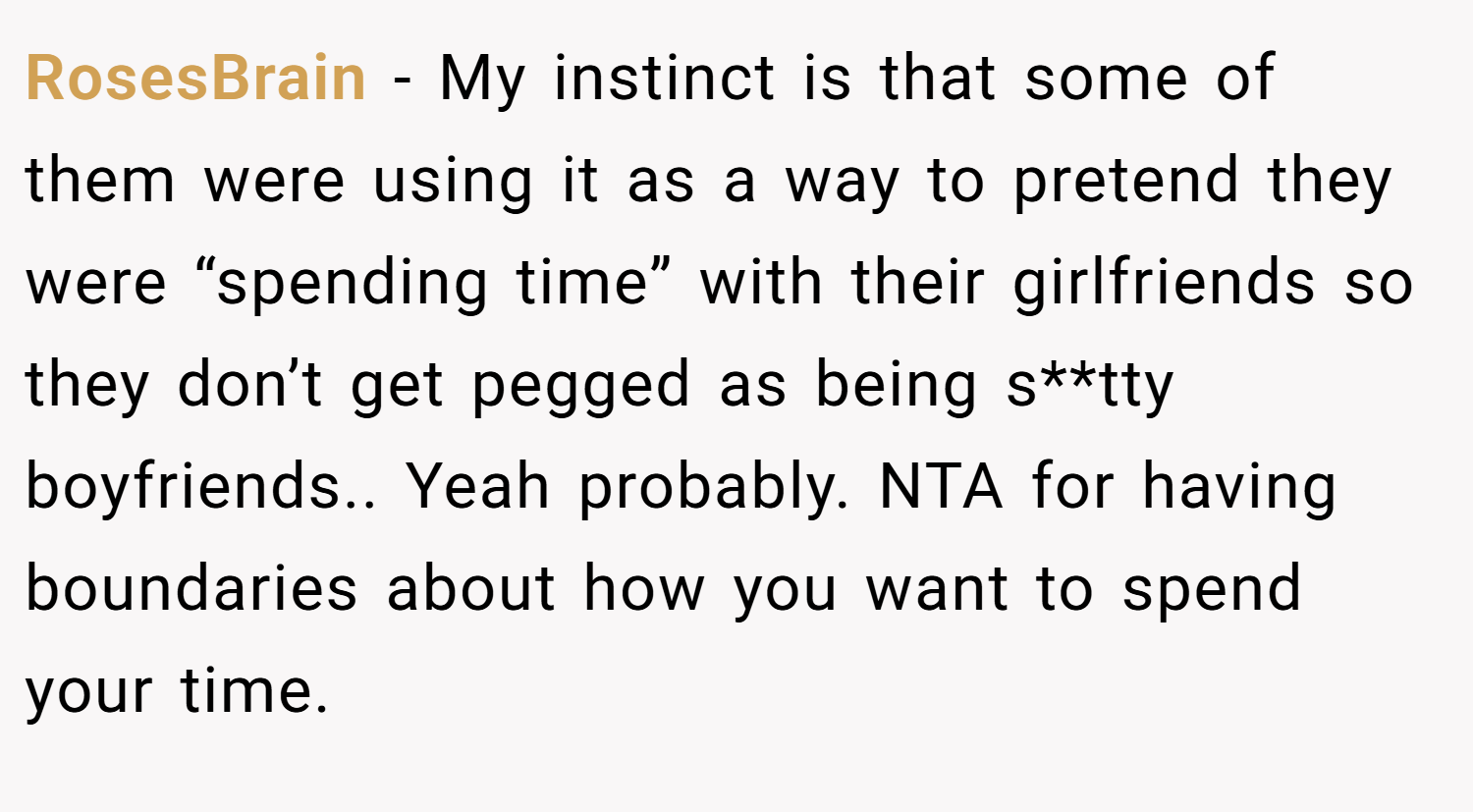 RosesBrain − My instinct is that some of them were using it as a way to pretend they were “spending time” with their girlfriends so they don’t get pegged as being s**tty boyfriends.. Yeah probably. NTA for having boundaries about how you want to spend your time.