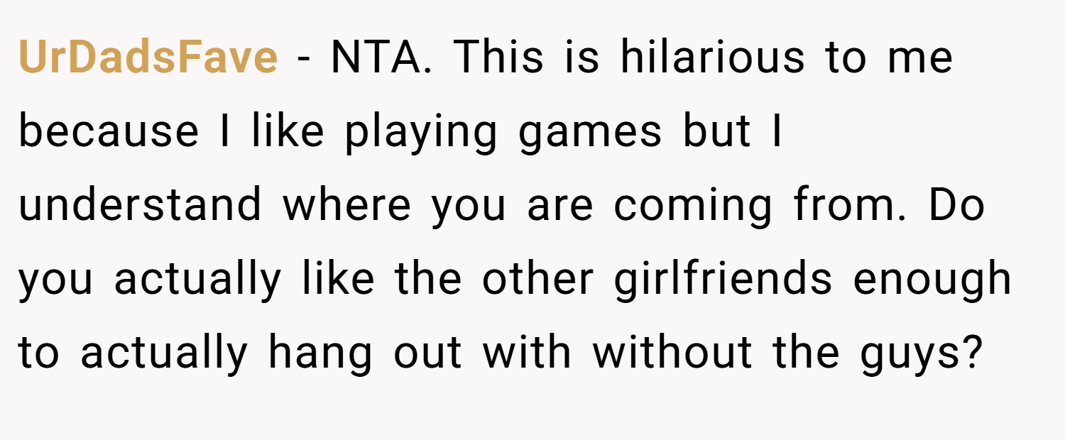 UrDadsFave − NTA. This is hilarious to me because I like playing games but I understand where you are coming from. Do you actually like the other girlfriends enough to actually hang out with without the guys?