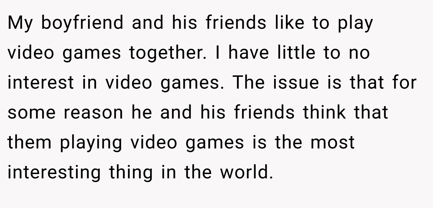 My boyfriend and his friends like to play video games together. I have little to no interest in video games. The issue is that for some reason he and his friends think that them playing video games is the most interesting thing in the world.