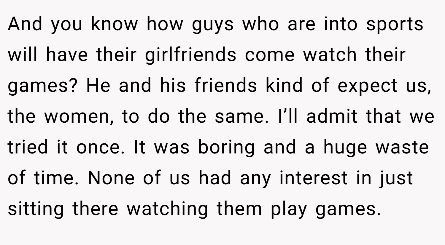 And you know how guys who are into sports will have their girlfriends come watch their games? He and his friends kind of expect us, the women, to do the same. I’ll admit that we tried it once. It was boring and a huge waste of time. None of us had any interest in just sitting there watching them play games.