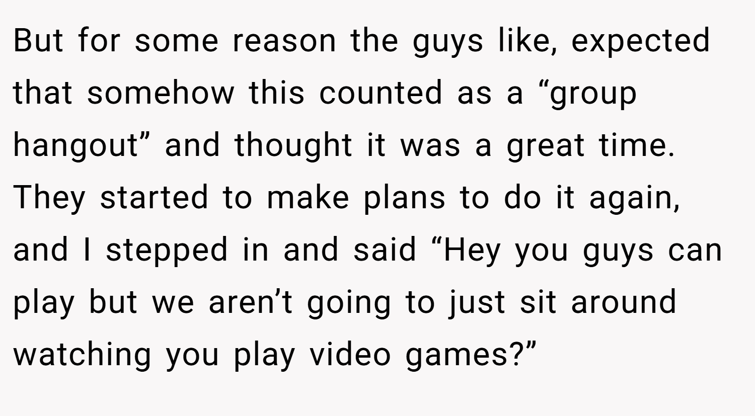 But for some reason the guys like, expected that somehow this counted as a “group hangout” and thought it was a great time. They started to make plans to do it again, and I stepped in and said “Hey you guys can play but we aren’t going to just sit around watching you play video games?”