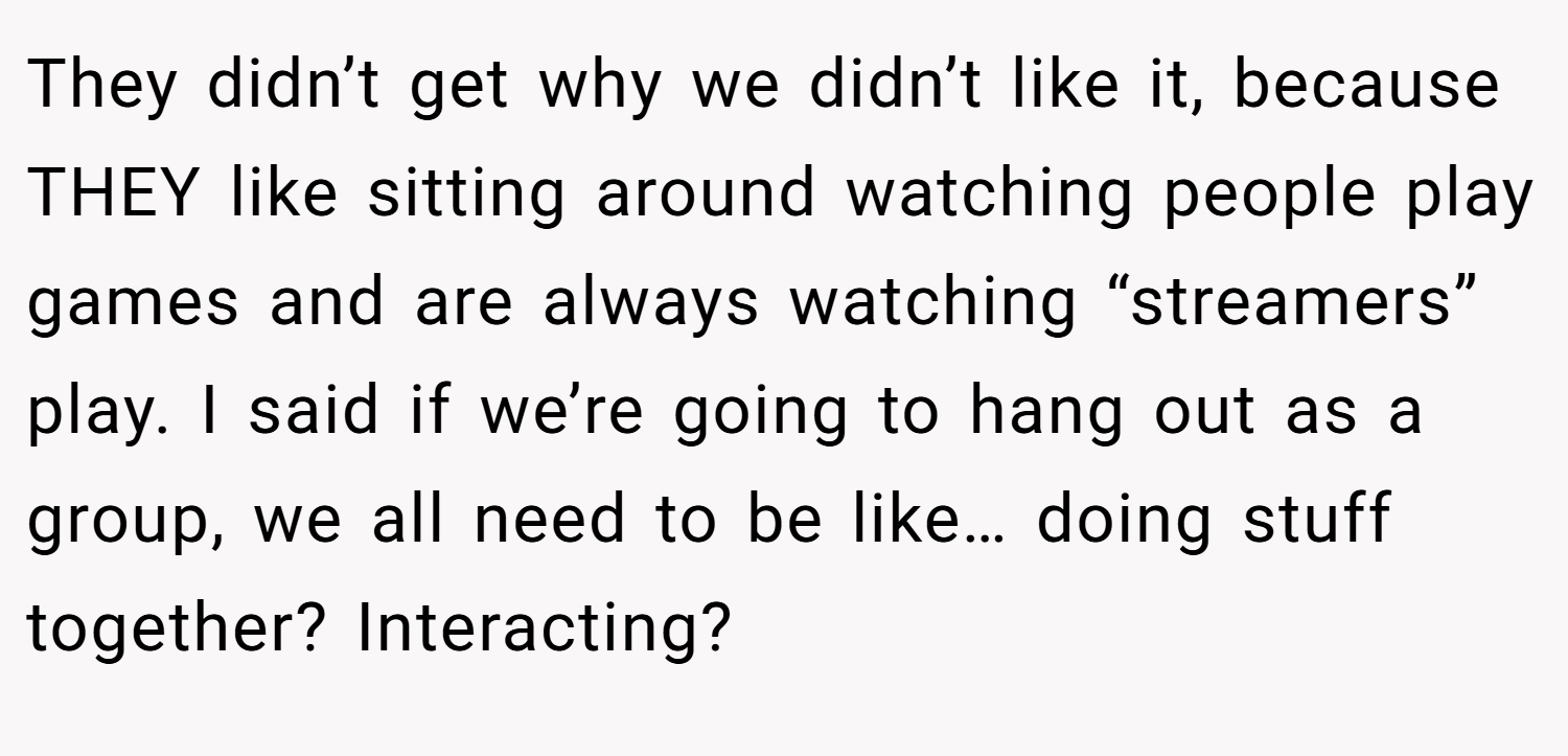 They didn’t get why we didn’t like it, because THEY like sitting around watching people play games and are always watching “streamers” play. I said if we’re going to hang out as a group, we all need to be like… doing stuff together? Interacting?