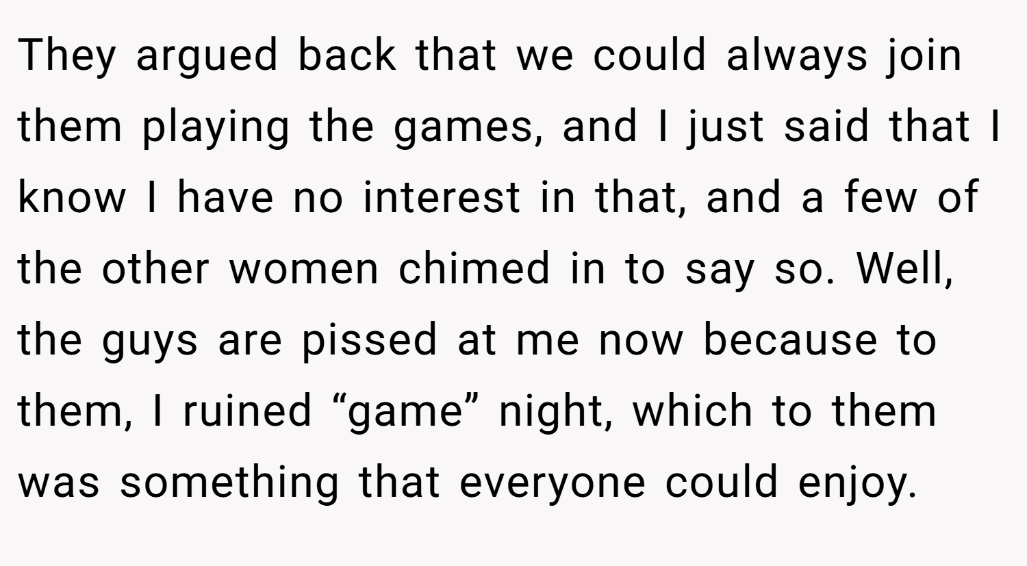 They argued back that we could always join them playing the games, and I just said that I know I have no interest in that, and a few of the other women chimed in to say so. Well, the guys are pissed at me now because to them, I ruined “game” night, which to them was something that everyone could enjoy.