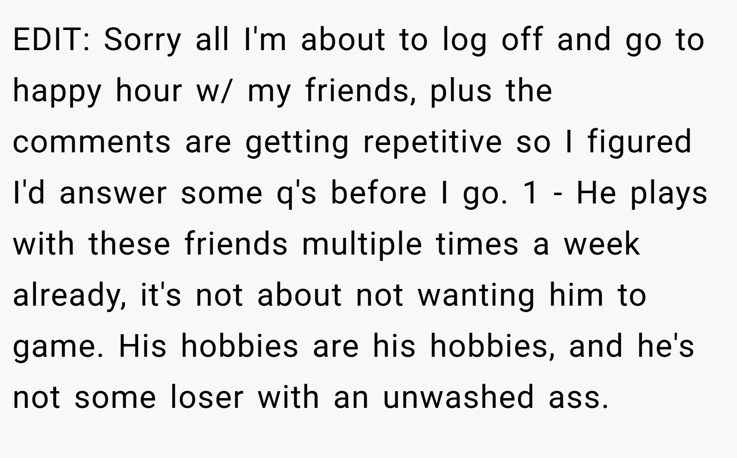 EDIT: Sorry all I'm about to log off and go to happy hour w/ my friends, plus the comments are getting repetitive so I figured I'd answer some q's before I go. 1 - He plays with these friends multiple times a week already, it's not about not wanting him to game. His hobbies are his hobbies, and he's not some loser with an unwashed ass.
