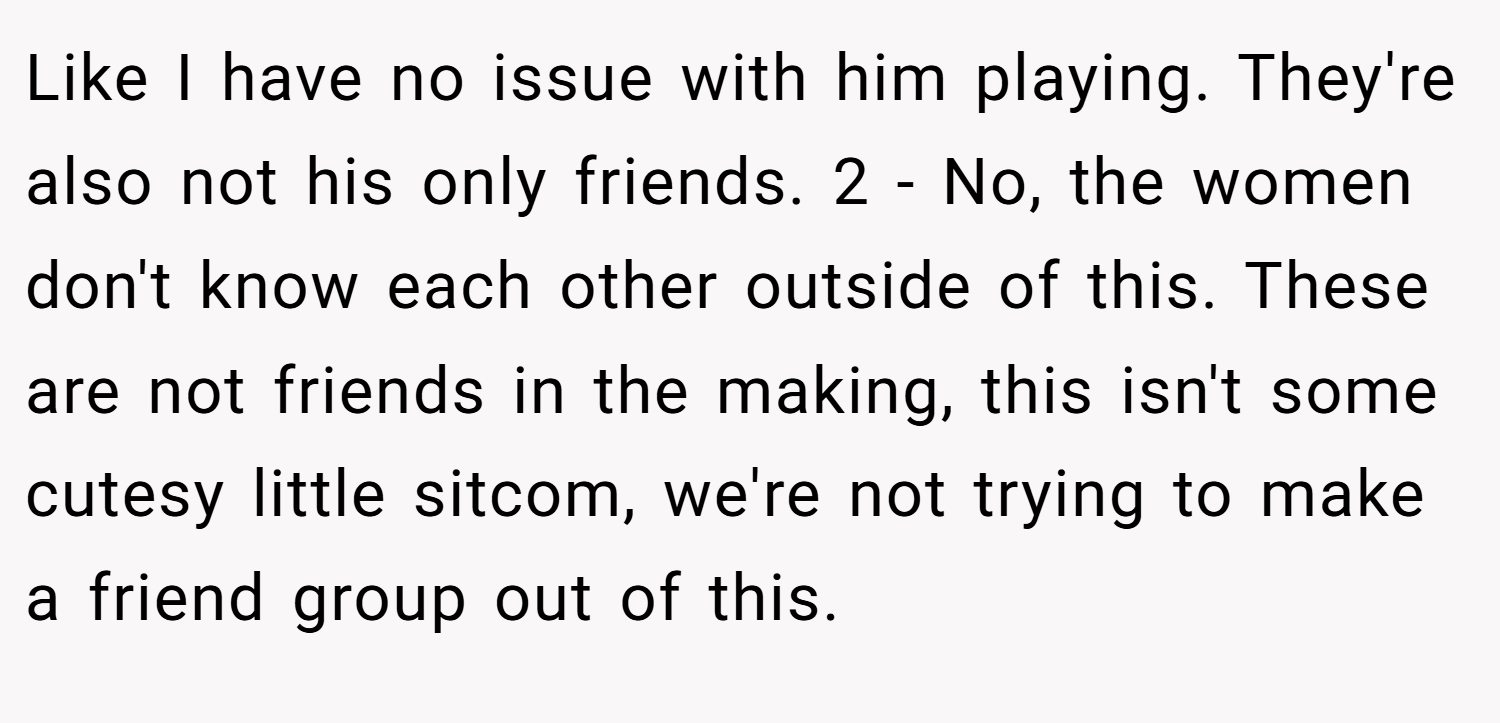 Like I have no issue with him playing. They're also not his only friends. 2 - No, the women don't know each other outside of this. These are not friends in the making, this isn't some cutesy little sitcom, we're not trying to make a friend group out of this.