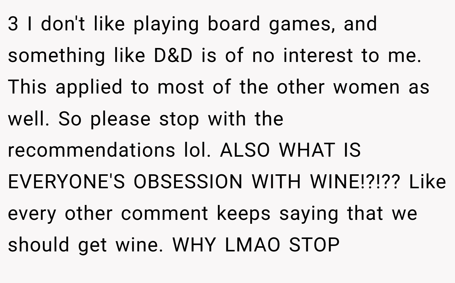 3 I don't like playing board games, and something like D&D is of no interest to me. This applied to most of the other women as well. So please stop with the recommendations lol. ALSO WHAT IS EVERYONE'S OBSESSION WITH WINE!?!?? Like every other comment keeps saying that we should get wine. WHY LMAO STOP
