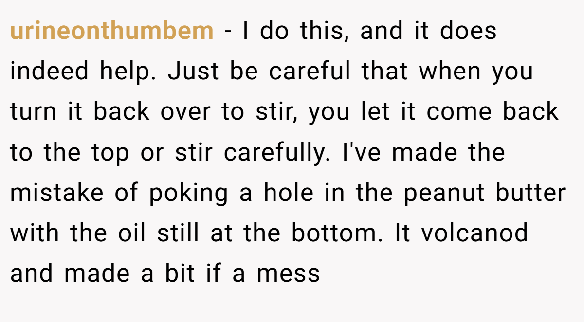 urineonthumbem − I do this, and it does indeed help. Just be careful that when you turn it back over to stir, you let it come back to the top or stir carefully. I've made the mistake of poking a hole in the peanut butter with the oil still at the bottom. It volcanod and made a bit if a mess