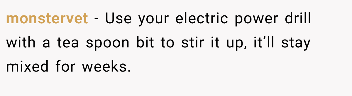 monstervet − Use your electric power drill with a tea spoon bit to stir it up, it’ll stay mixed for weeks.