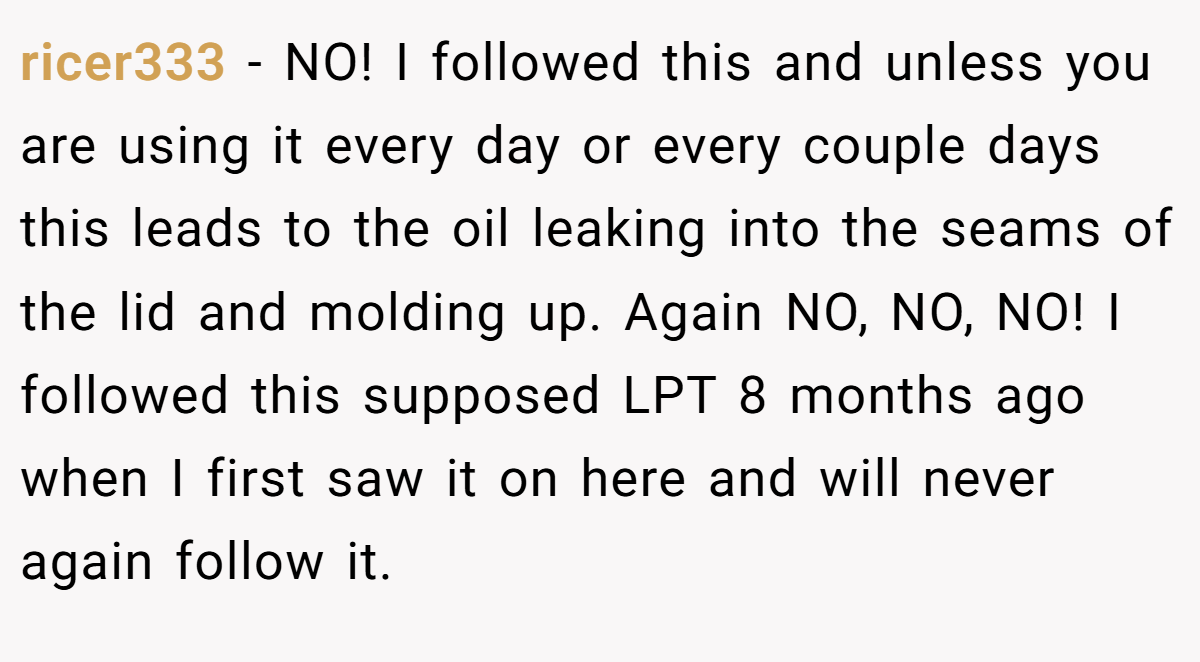 ricer333 − NO! I followed this and unless you are using it every day or every couple days this leads to the oil leaking into the seams of the lid and molding up. Again NO, NO, NO! I followed this supposed LPT 8 months ago when I first saw it on here and will never again follow it.