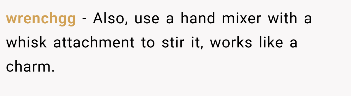 wrenchgg − Also, use a hand mixer with a whisk attachment to stir it, works like a charm.